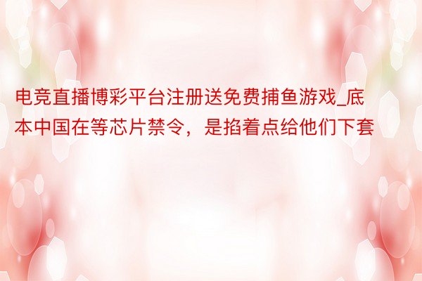 电竞直播博彩平台注册送免费捕鱼游戏_底本中国在等芯片禁令，是掐着点给他们下套