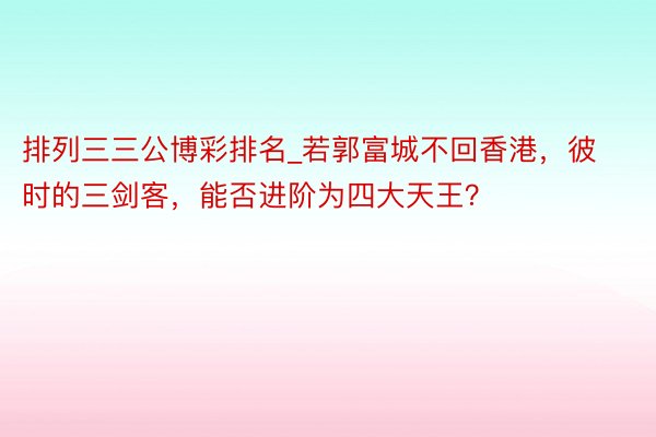 排列三三公博彩排名_若郭富城不回香港，彼时的三剑客，能否进阶为四大天王？