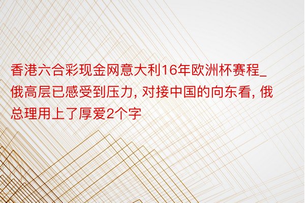 香港六合彩现金网意大利16年欧洲杯赛程_俄高层已感受到压力, 对接中国的向东看, 俄总理用上了厚爱2个字