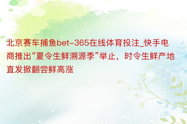 北京赛车捕鱼bet-365在线体育投注_快手电商推出“夏令生鲜溯源季”举止，时令生鲜产地直发掀翻尝鲜高涨