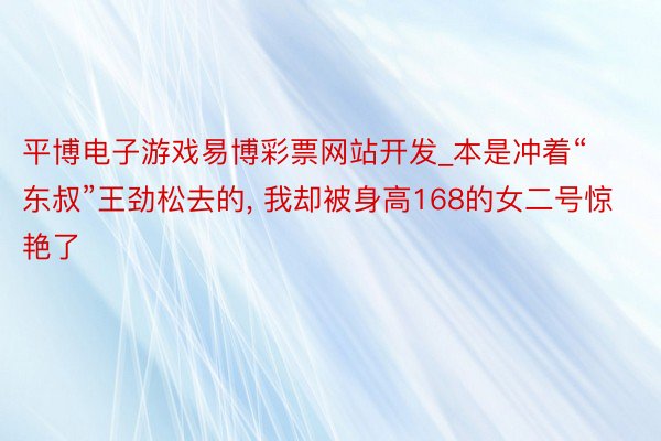 平博电子游戏易博彩票网站开发_本是冲着“东叔”王劲松去的, 我却被身高168的女二号惊艳了