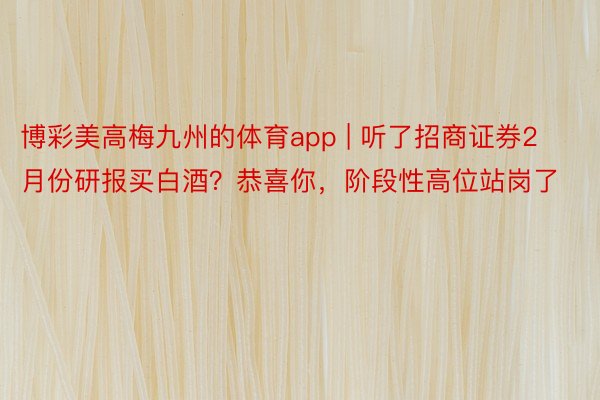 博彩美高梅九州的体育app | 听了招商证券2月份研报买白酒？恭喜你，阶段性高位站岗了