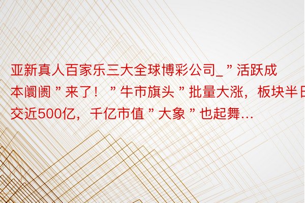 亚新真人百家乐三大全球博彩公司_＂活跃成本阛阓＂来了！＂牛市旗头＂批量大涨，板块半日成交近500亿，千亿市值＂大象＂也起舞…