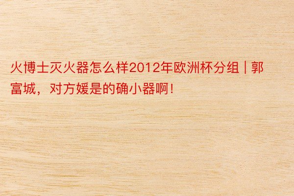 火博士灭火器怎么样2012年欧洲杯分组 | 郭富城，对方媛是的确小器啊！