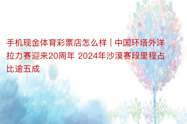 手机现金体育彩票店怎么样 | 中国环塔外洋拉力赛迎来20周年 2024年沙漠赛段里程占比逾五成