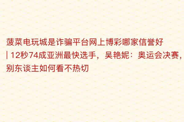 菠菜电玩城是诈骗平台网上博彩哪家信誉好 | 12秒74成亚洲最快选手，吴艳妮：奥运会决赛，别东谈主如何看不热切