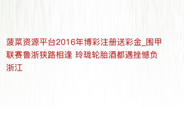 菠菜资源平台2016年博彩注册送彩金_围甲联赛鲁浙狭路相逢 玲珑轮胎酒都遇挫憾负浙江