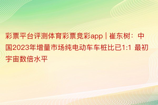 彩票平台评测体育彩票竞彩app | 崔东树：中国2023年增量市场纯电动车车桩比已1:1 最初宇宙数倍水平