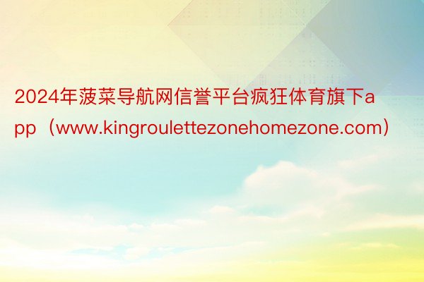 2024年菠菜导航网信誉平台疯狂体育旗下app(www.kingroulettezonehomezone.com)